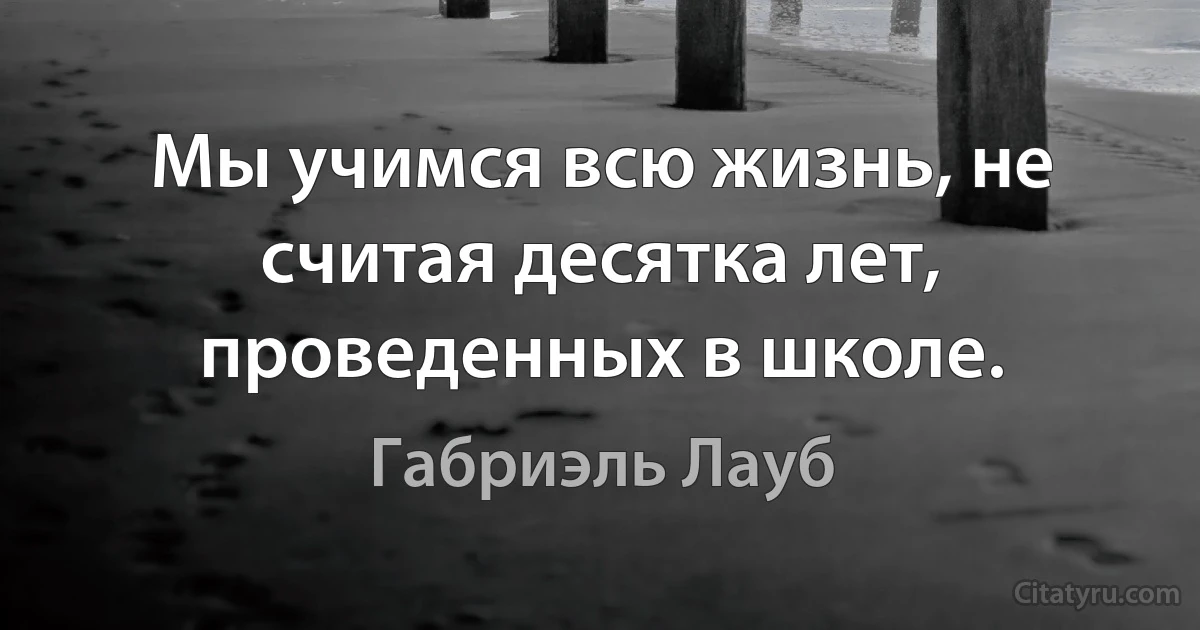 Мы учимся всю жизнь, не считая десятка лет, проведенных в школе. (Габриэль Лауб)