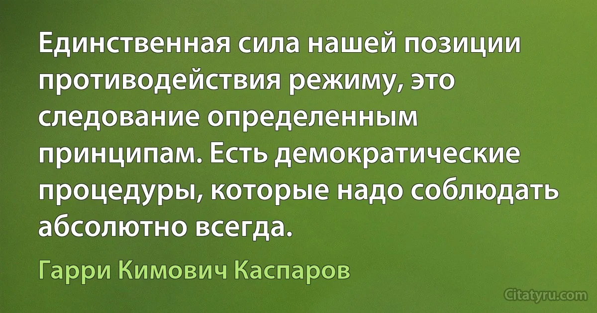 Единственная сила нашей позиции противодействия режиму, это следование определенным принципам. Есть демократические процедуры, которые надо соблюдать абсолютно всегда. (Гарри Кимович Каспаров)