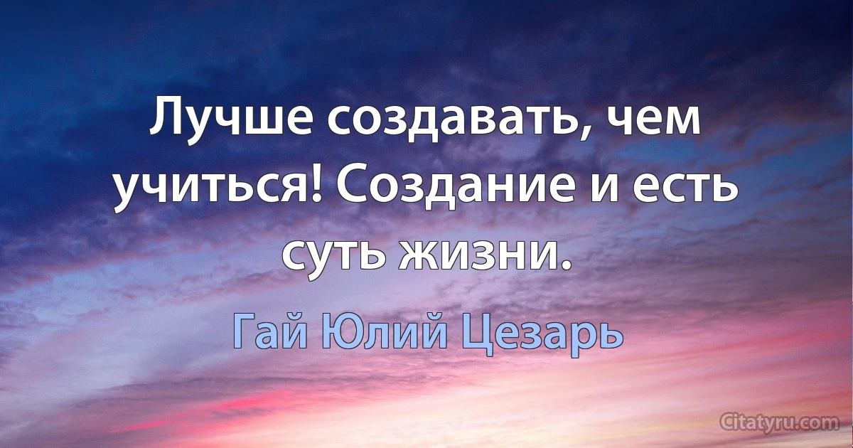 Лучше создавать, чем учиться! Создание и есть суть жизни. (Гай Юлий Цезарь)