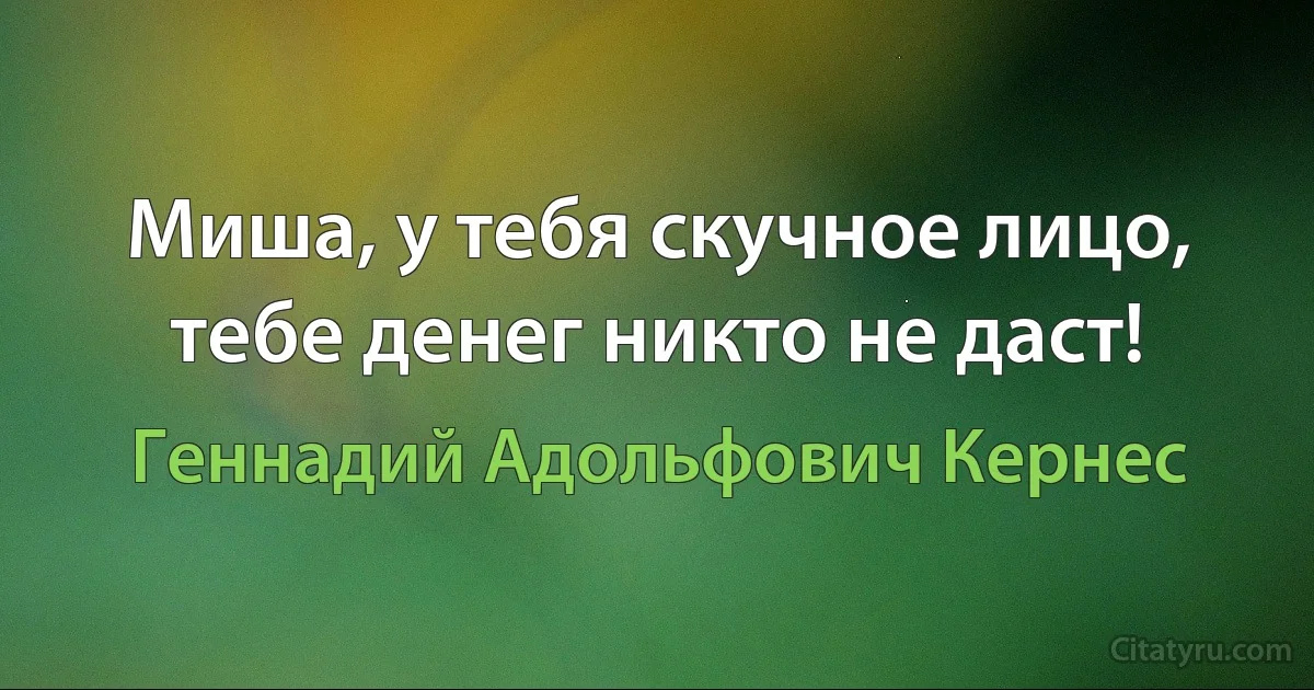 Миша, у тебя скучное лицо, тебе денег никто не даст! (Геннадий Адольфович Кернес)