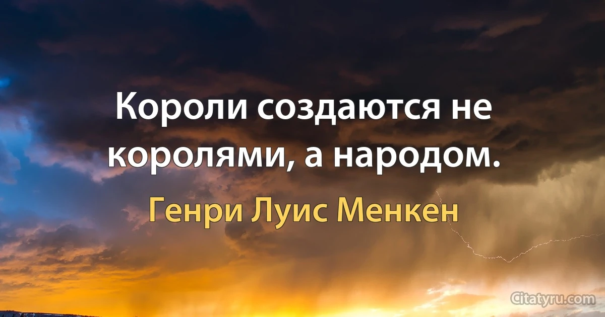 Короли создаются не королями, а народом. (Генри Луис Менкен)