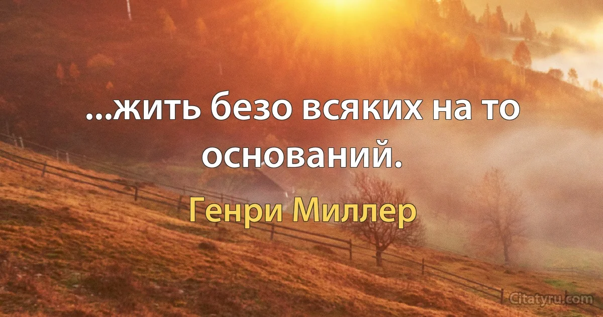 ...жить безо всяких на то оснований. (Генри Миллер)