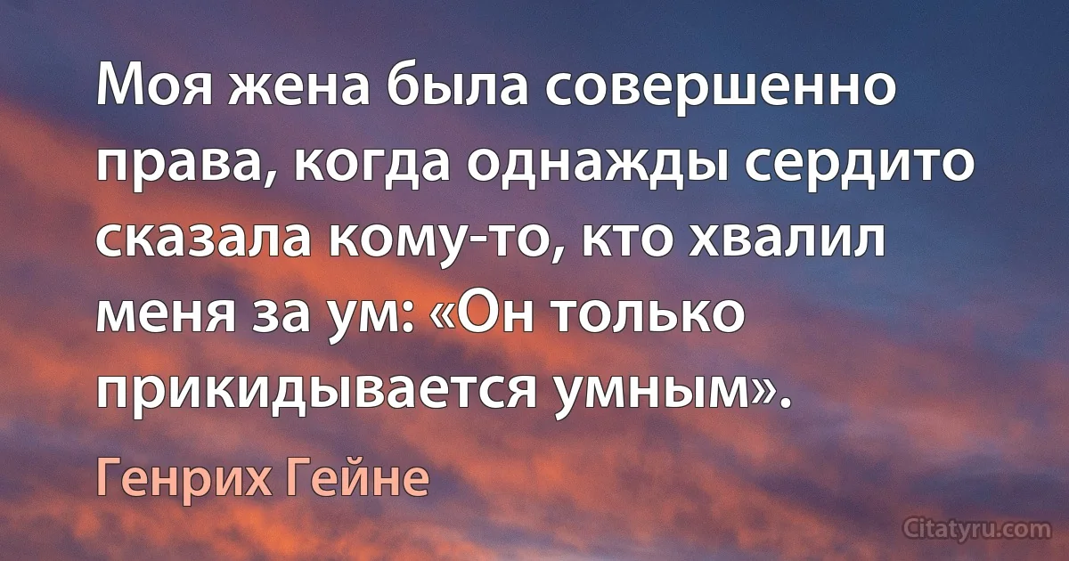 Моя жена была совершенно права, когда однажды сердито сказала кому-то, кто хвалил меня за ум: «Он только прикидывается умным». (Генрих Гейне)