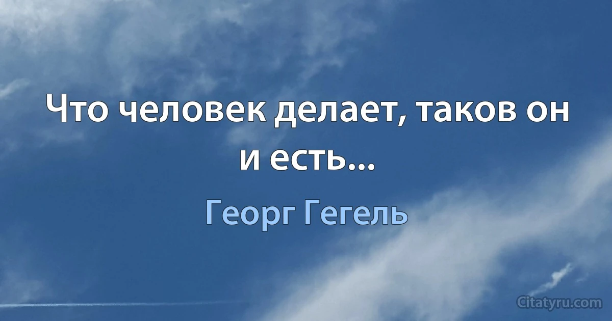 Что человек делает, таков он и есть... (Георг Гегель)