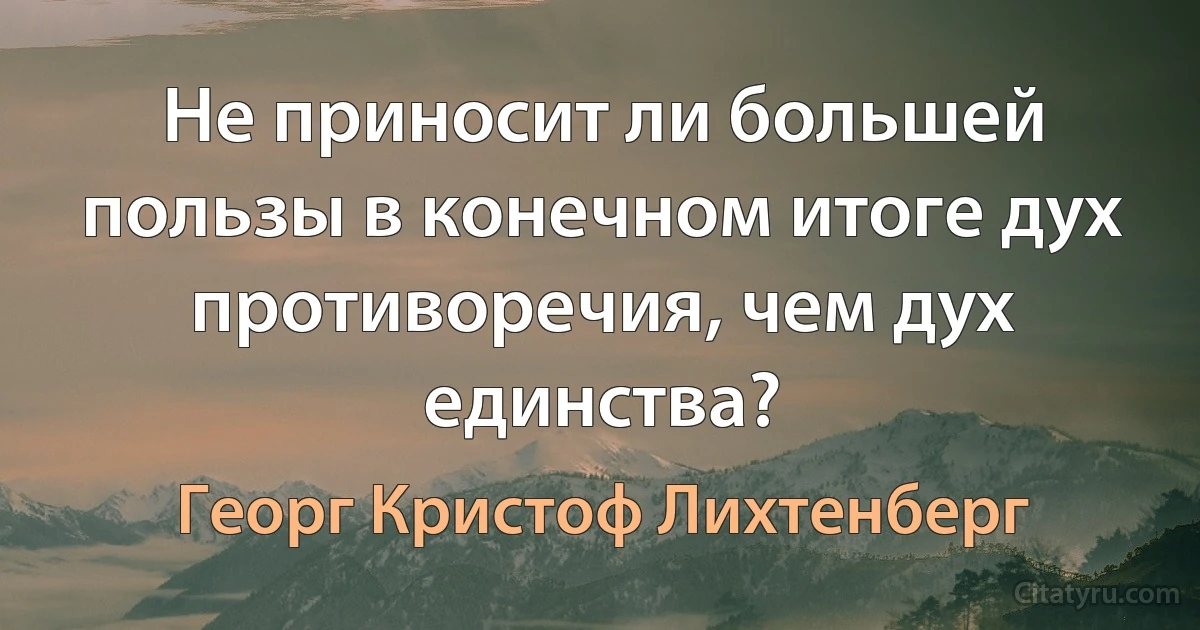 Не приносит ли большей пользы в конечном итоге дух противоречия, чем дух единства? (Георг Кристоф Лихтенберг)