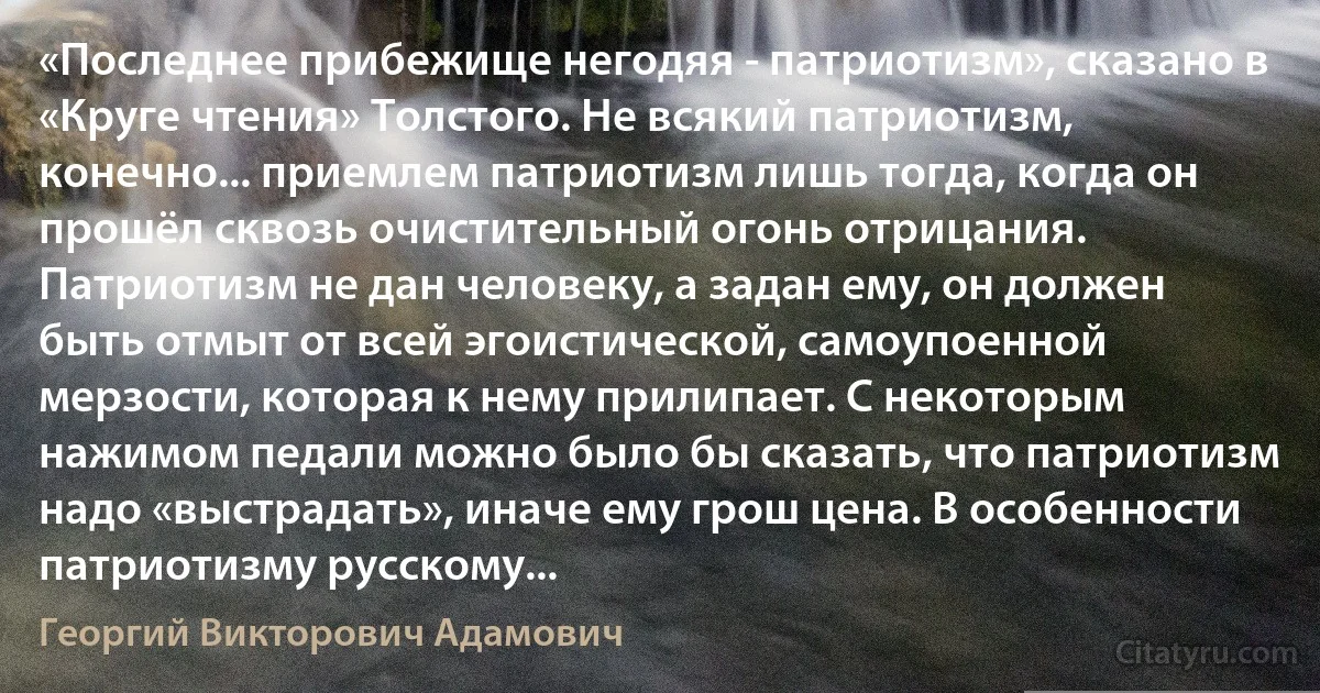 «Последнее прибежище негодяя - патриотизм», сказано в «Круге чтения» Толстого. Не всякий патриотизм, конечно... приемлем патриотизм лишь тогда, когда он прошёл сквозь очистительный огонь отрицания. Патриотизм не дан человеку, а задан ему, он должен быть отмыт от всей эгоистической, самоупоенной мерзости, которая к нему прилипает. С некоторым нажимом педали можно было бы сказать, что патриотизм надо «выстрадать», иначе ему грош цена. В особенности патриотизму русскому... (Георгий Викторович Адамович)