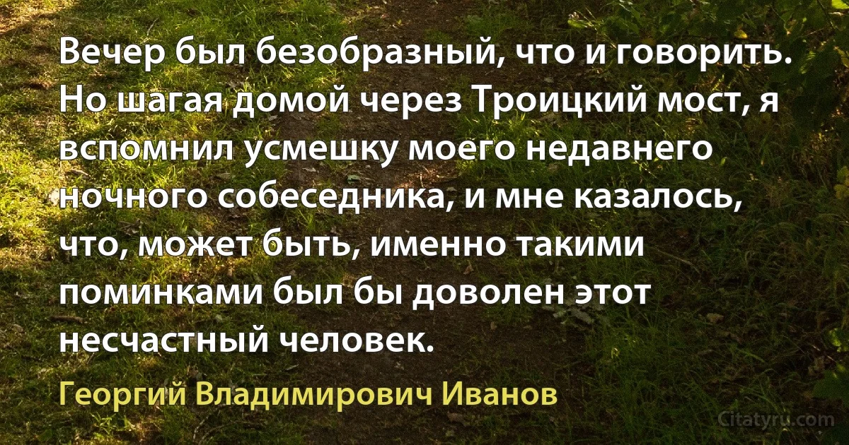 Вечер был безобразный, что и говорить. Но шагая домой через Троицкий мост, я вспомнил усмешку моего недавнего ночного собеседника, и мне казалось, что, может быть, именно такими поминками был бы доволен этот несчастный человек. (Георгий Владимирович Иванов)