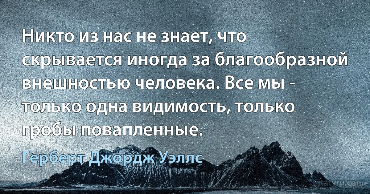 Никто из нас не знает, что скрывается иногда за благообразной внешностью человека. Все мы - только одна видимость, только гробы повапленные. (Герберт Джордж Уэллс)