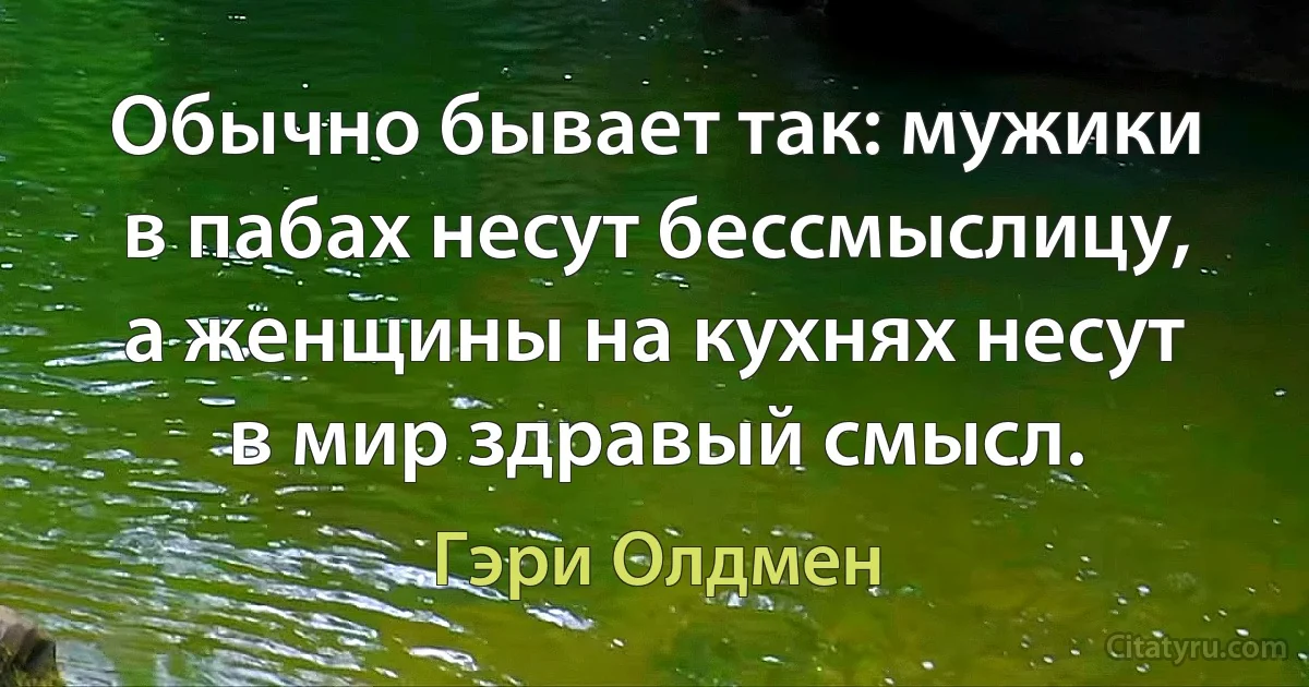 Обычно бывает так: мужики в пабах несут бессмыслицу, а женщины на кухнях несут в мир здравый смысл. (Гэри Олдмен)