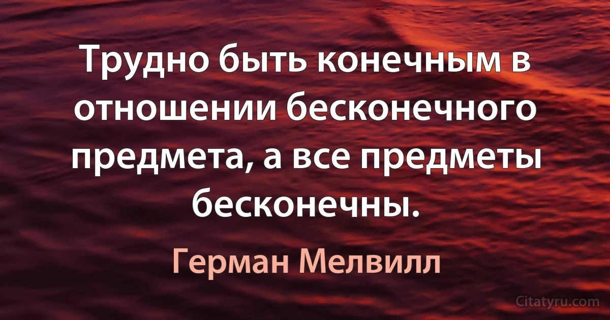 Трудно быть конечным в отношении бесконечного предмета, а все предметы бесконечны. (Герман Мелвилл)