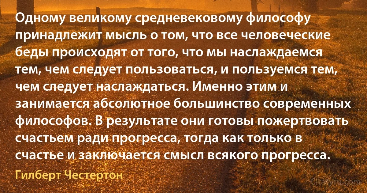 Одному великому средневековому философу принадлежит мысль о том, что все человеческие беды происходят от того, что мы наслаждаемся тем, чем следует пользоваться, и пользуемся тем, чем следует наслаждаться. Именно этим и занимается абсолютное большинство современных философов. В результате они готовы пожертвовать счастьем ради прогресса, тогда как только в счастье и заключается смысл всякого прогресса. (Гилберт Честертон)