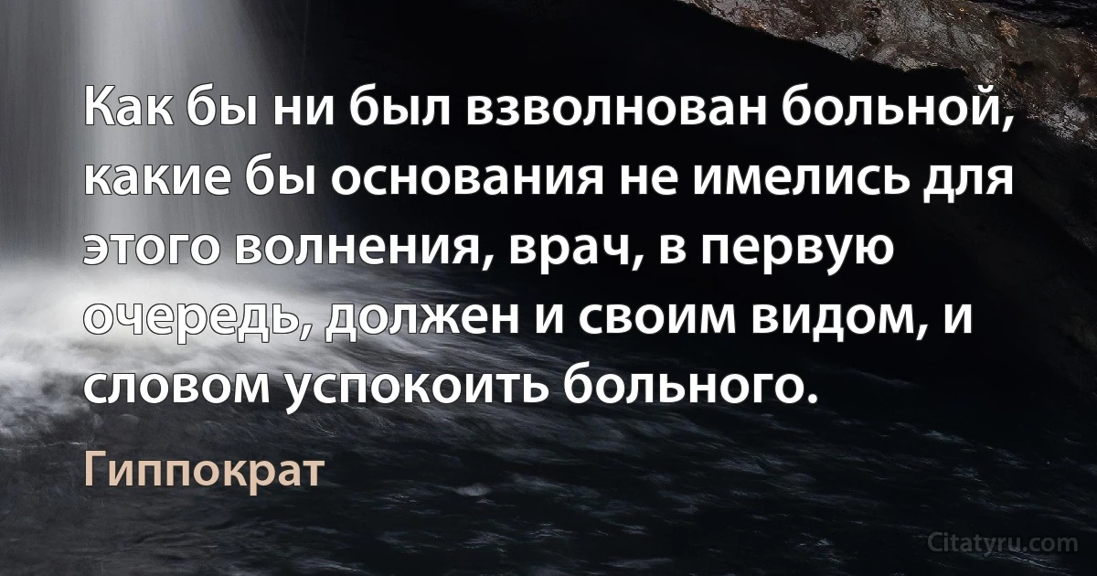 Как бы ни был взволнован больной, какие бы основания не имелись для этого волнения, врач, в первую очередь, должен и своим видом, и словом успокоить больного. (Гиппократ)