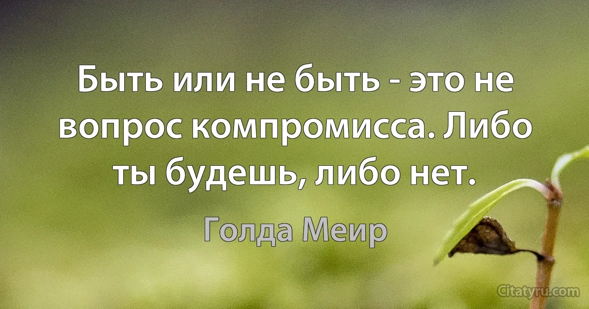 Быть или не быть - это не вопрос компромисса. Либо ты будешь, либо нет. (Голда Меир)