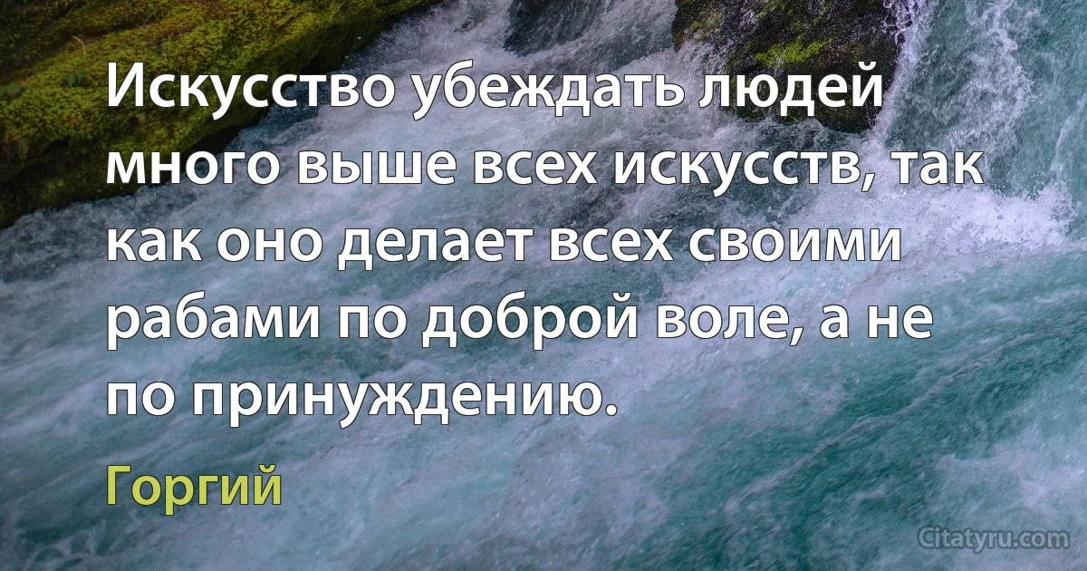 Искусство убеждать людей много выше всех искусств, так как оно делает всех своими рабами по доброй воле, а не по принуждению. (Горгий)