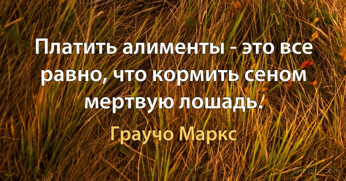 Платить алименты - это все равно, что кормить сеном мертвую лошадь. (Граучо Маркс)