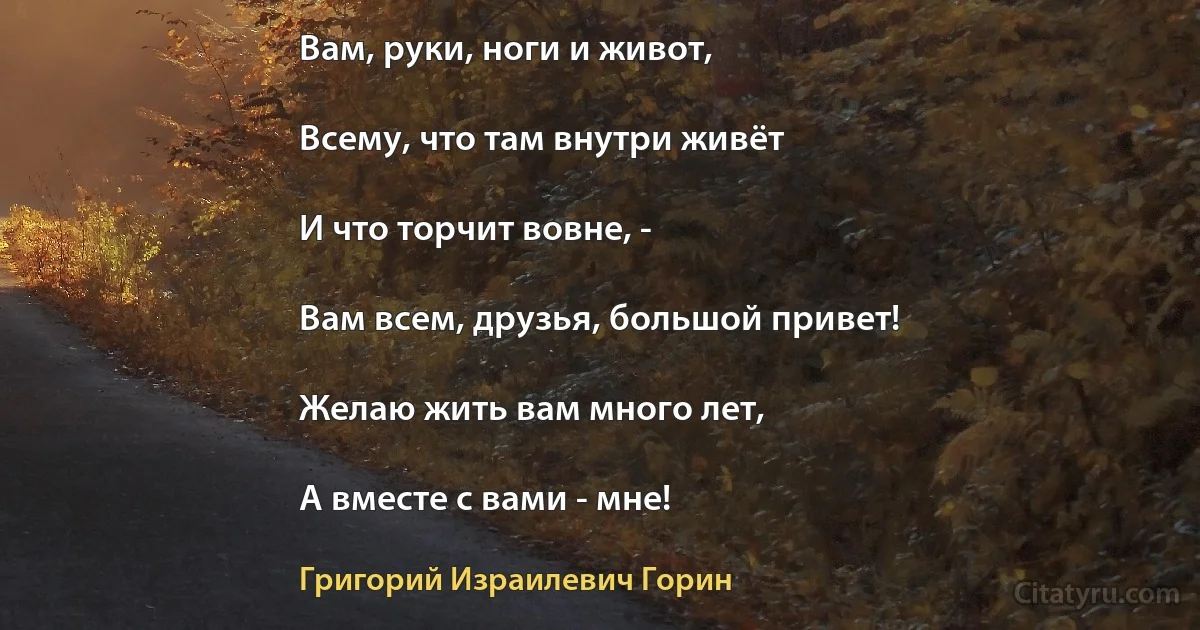 Вам, руки, ноги и живот,

Всему, что там внутри живёт

И что торчит вовне, -

Вам всем, друзья, большой привет!

Желаю жить вам много лет,

А вместе с вами - мне! (Григорий Израилевич Горин)