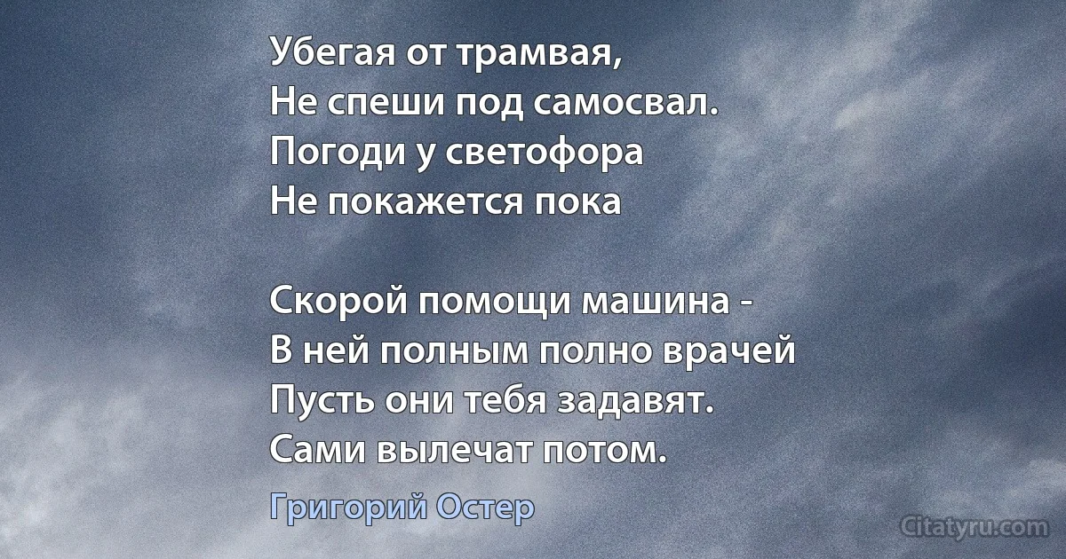 Убегая от трамвая,
Не спеши под самосвал.
Погоди у светофора
Не покажется пока

Скорой помощи машина -
В ней полным полно врачей
Пусть они тебя задавят.
Сами вылечат потом. (Григорий Остер)