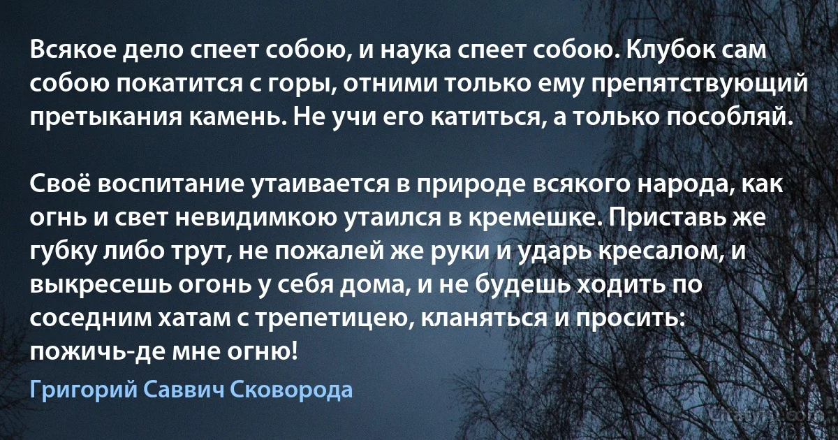 Всякое дело спеет собою, и наука спеет собою. Клубок сам собою покатится с горы, отними только ему препятствующий претыкания камень. Не учи его катиться, а только пособляй.

Своё воспитание утаивается в природе всякого народа, как огнь и свет невидимкою утаился в кремешке. Приставь же губку либо трут, не пожалей же руки и ударь кресалом, и выкресешь огонь у себя дома, и не будешь ходить по соседним хатам с трепетицею, кланяться и просить: пожичь-де мне огню! (Григорий Саввич Сковорода)