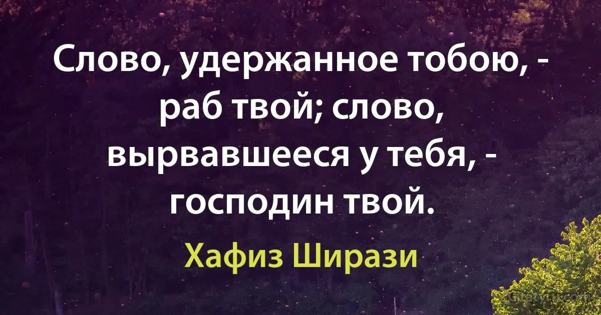 Слово, удержанное тобою, - раб твой; слово, вырвавшееся у тебя, - господин твой. (Хафиз Ширази)