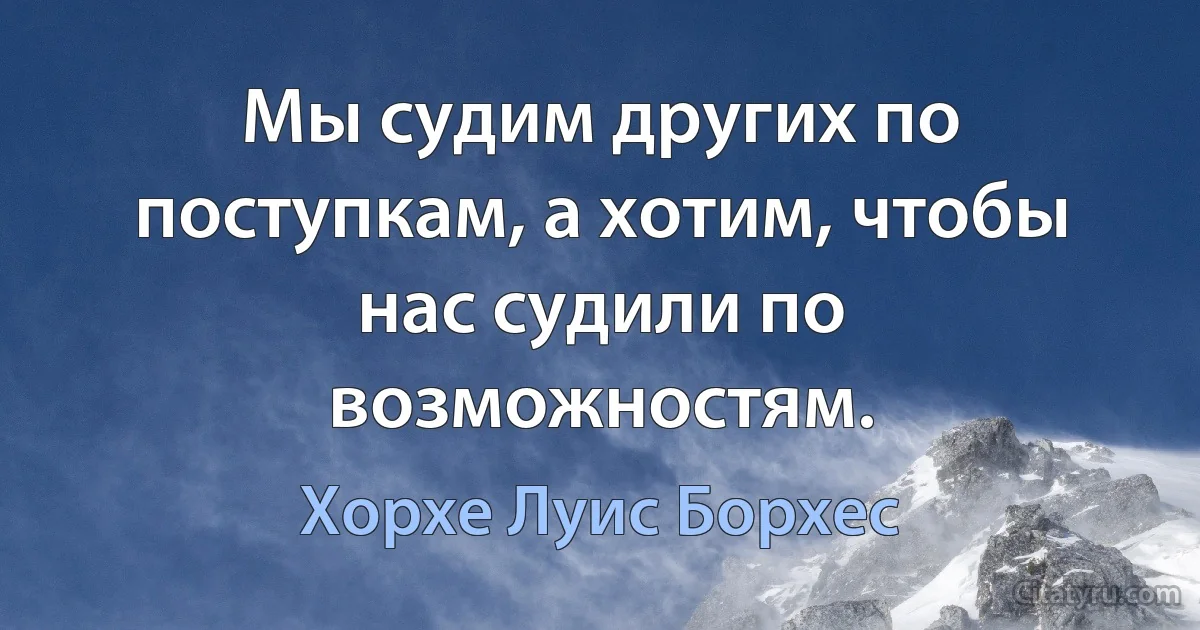 Мы судим других по поступкам, а хотим, чтобы нас судили по возможностям. (Хорхе Луис Борхес)