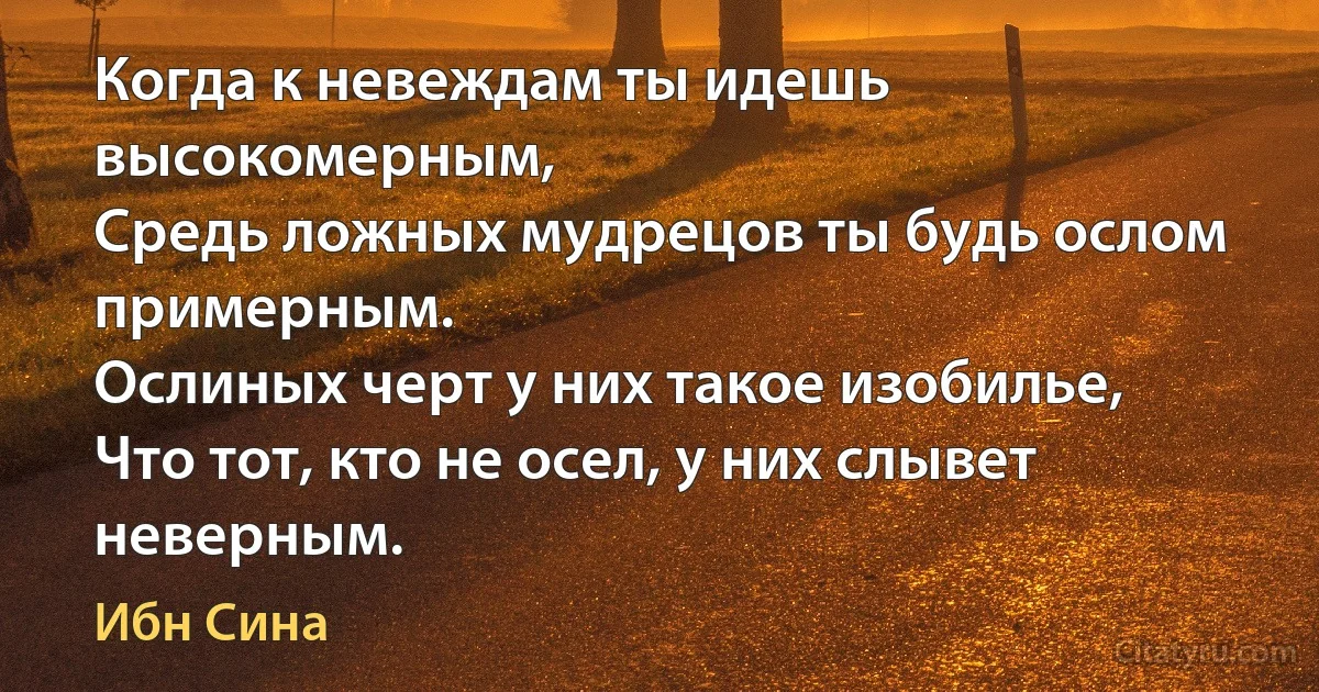 Когда к невеждам ты идешь высокомерным,
Средь ложных мудрецов ты будь ослом примерным.
Ослиных черт у них такое изобилье,
Что тот, кто не осел, у них слывет неверным. (Ибн Сина)