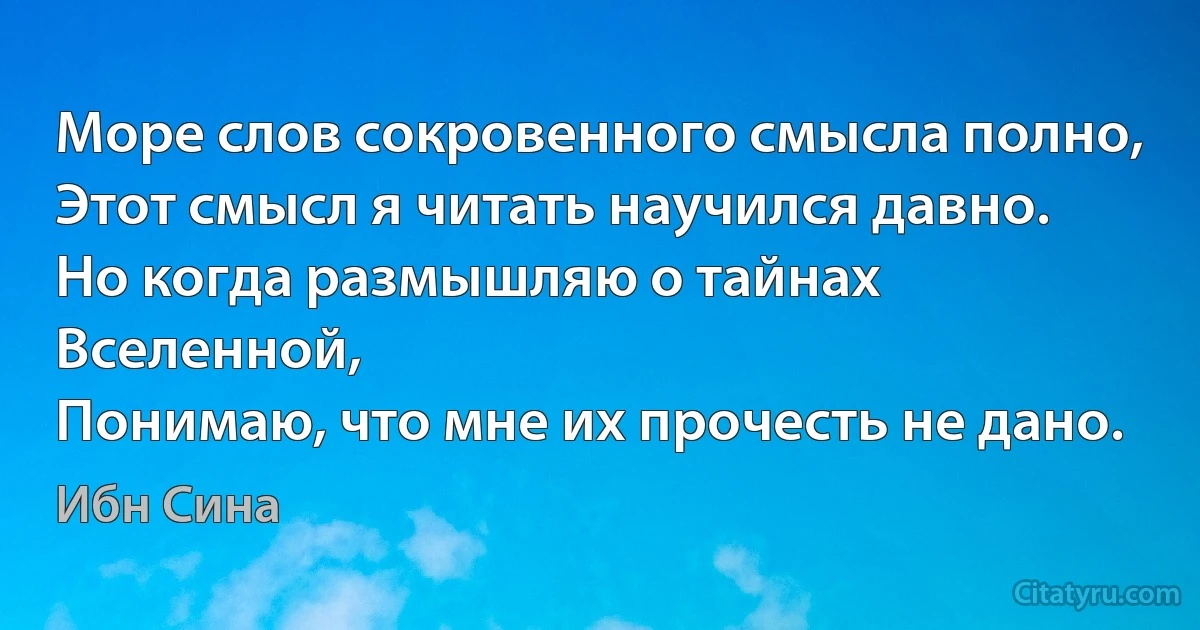 Море слов сокровенного смысла полно,
Этот смысл я читать научился давно.
Но когда размышляю о тайнах Вселенной,
Понимаю, что мне их прочесть не дано. (Ибн Сина)