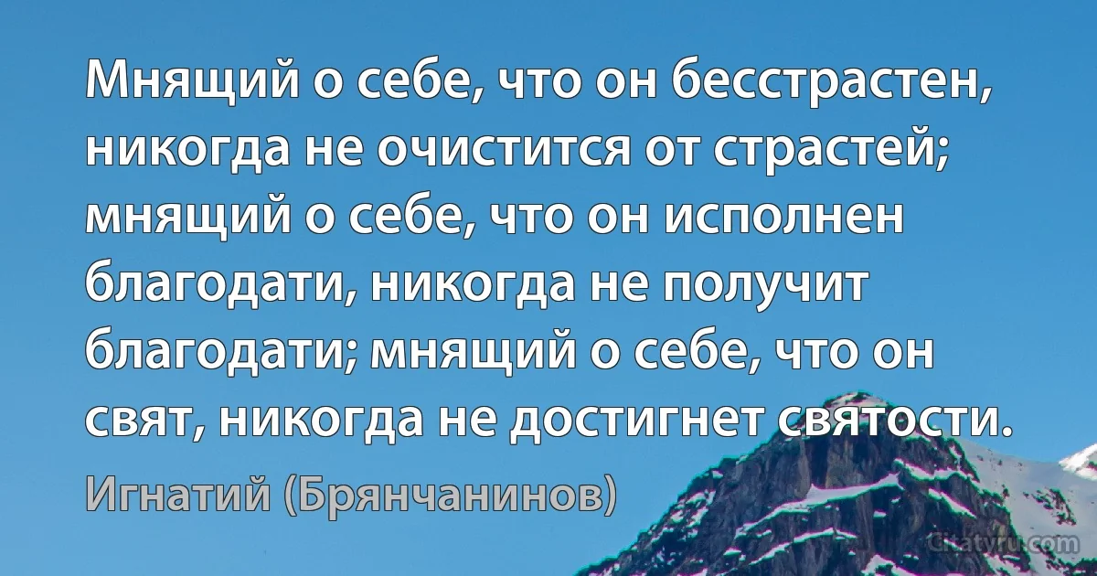 Мнящий о себе, что он бесстрастен, никогда не очистится от страстей; мнящий о себе, что он исполнен благодати, никогда не получит благодати; мнящий о себе, что он свят, никогда не достигнет святости. (Игнатий (Брянчанинов))