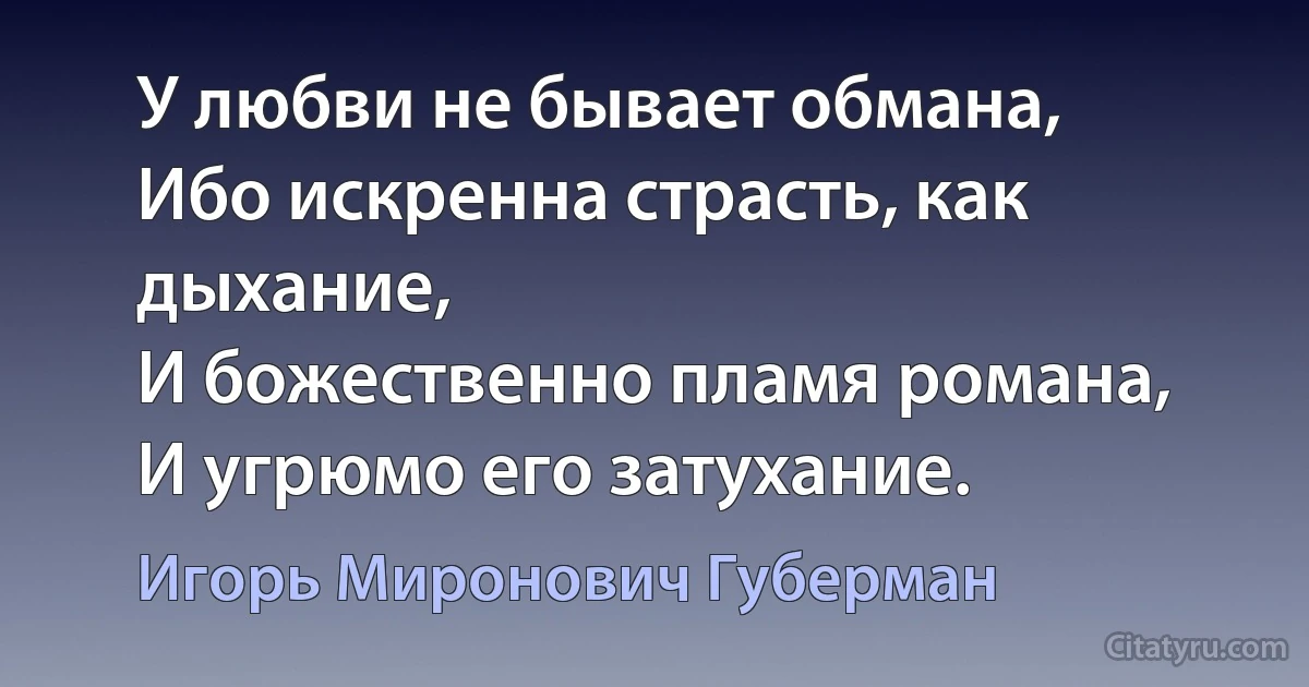 У любви не бывает обмана,
Ибо искренна страсть, как дыхание,
И божественно пламя романа,
И угрюмо его затухание. (Игорь Миронович Губерман)