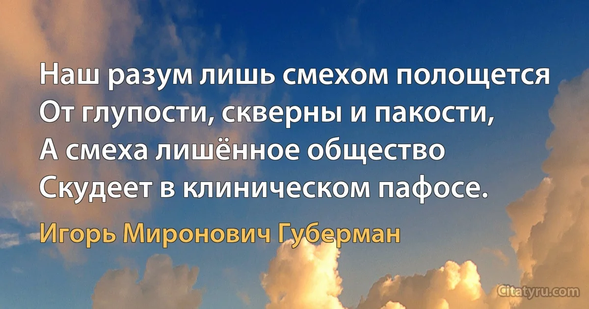 Наш разум лишь смехом полощется
От глупости, скверны и пакости,
А смеха лишённое общество
Скудеет в клиническом пафосе. (Игорь Миронович Губерман)