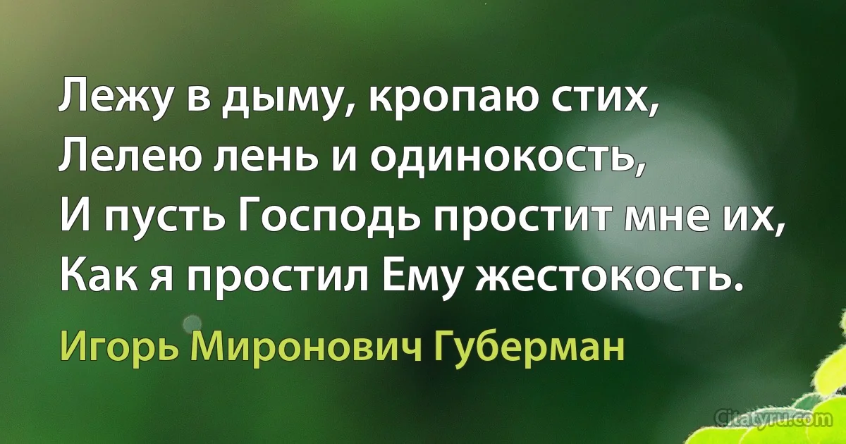 Лежу в дыму, кропаю стих,
Лелею лень и одинокость,
И пусть Господь простит мне их,
Как я простил Ему жестокость. (Игорь Миронович Губерман)