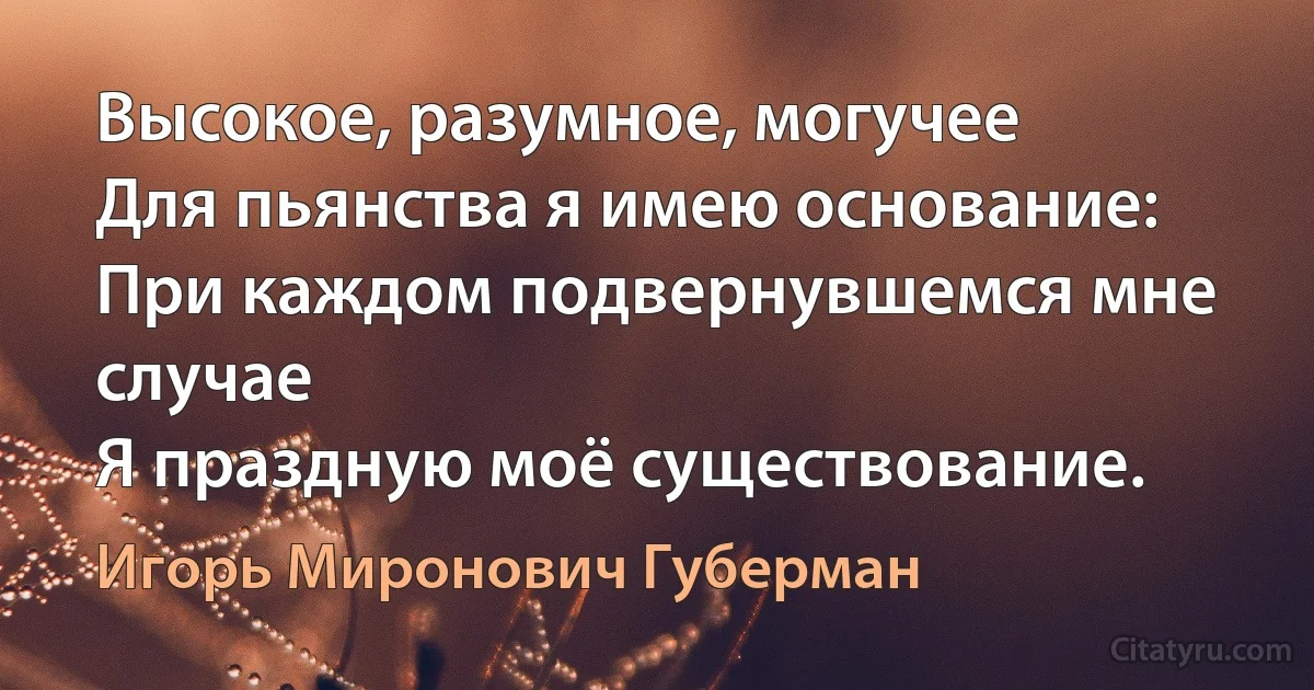 Высокое, разумное, могучее
Для пьянства я имею основание:
При каждом подвернувшемся мне случае
Я праздную моё существование. (Игорь Миронович Губерман)