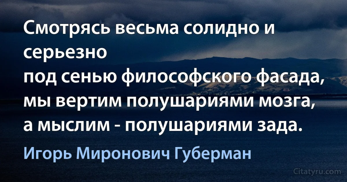 Смотрясь весьма солидно и серьезно
под сенью философского фасада,
мы вертим полушариями мозга,
а мыслим - полушариями зада. (Игорь Миронович Губерман)