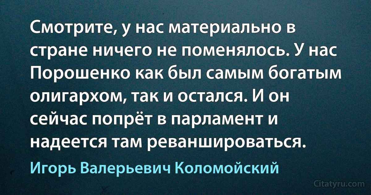 Смотрите, у нас материально в стране ничего не поменялось. У нас Порошенко как был самым богатым олигархом, так и остался. И он сейчас попрёт в парламент и надеется там реваншироваться. (Игорь Валерьевич Коломойский)