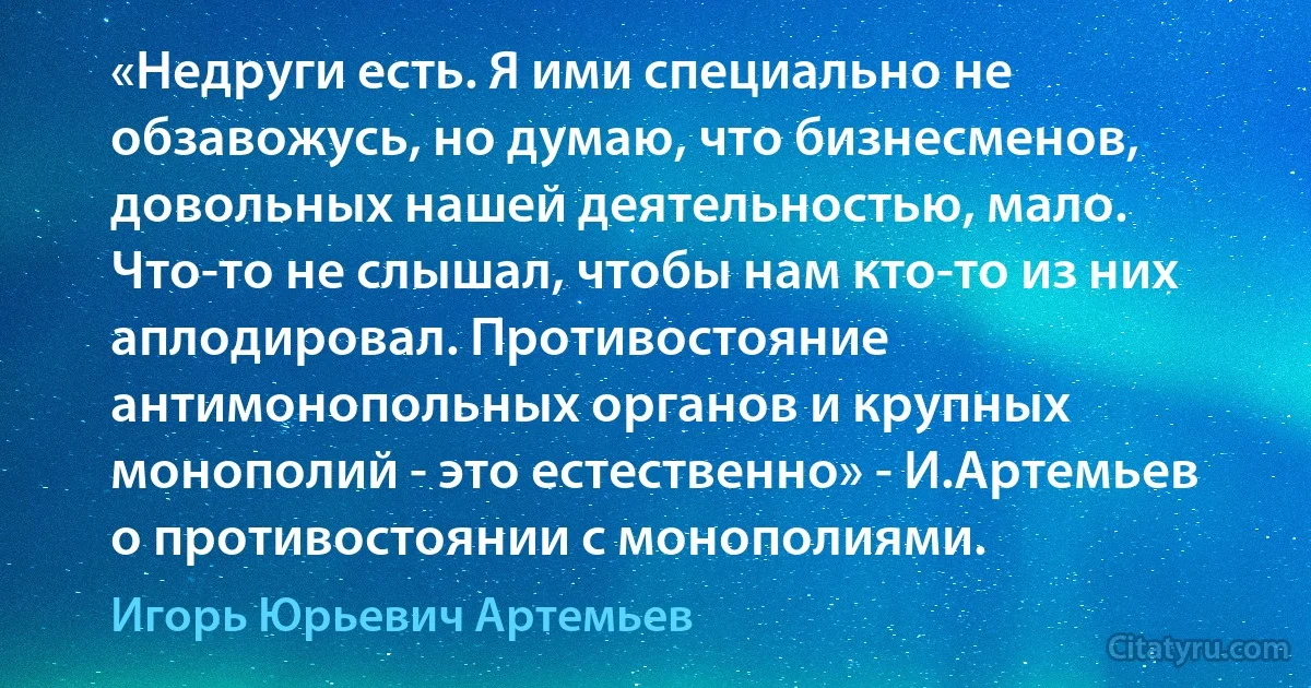 «Недруги есть. Я ими специально не обзавожусь, но думаю, что бизнесменов, довольных нашей деятельностью, мало. Что-то не слышал, чтобы нам кто-то из них аплодировал. Противостояние антимонопольных органов и крупных монополий - это естественно» - И.Артемьев о противостоянии с монополиями. (Игорь Юрьевич Артемьев)