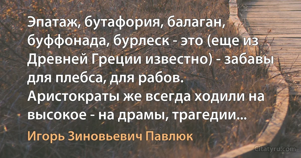 Эпатаж, бутафория, балаган, буффонада, бурлеск - это (еще из Древней Греции известно) - забавы для плебса, для рабов.
Аристократы же всегда ходили на высокое - на драмы, трагедии... (Игорь Зиновьевич Павлюк)