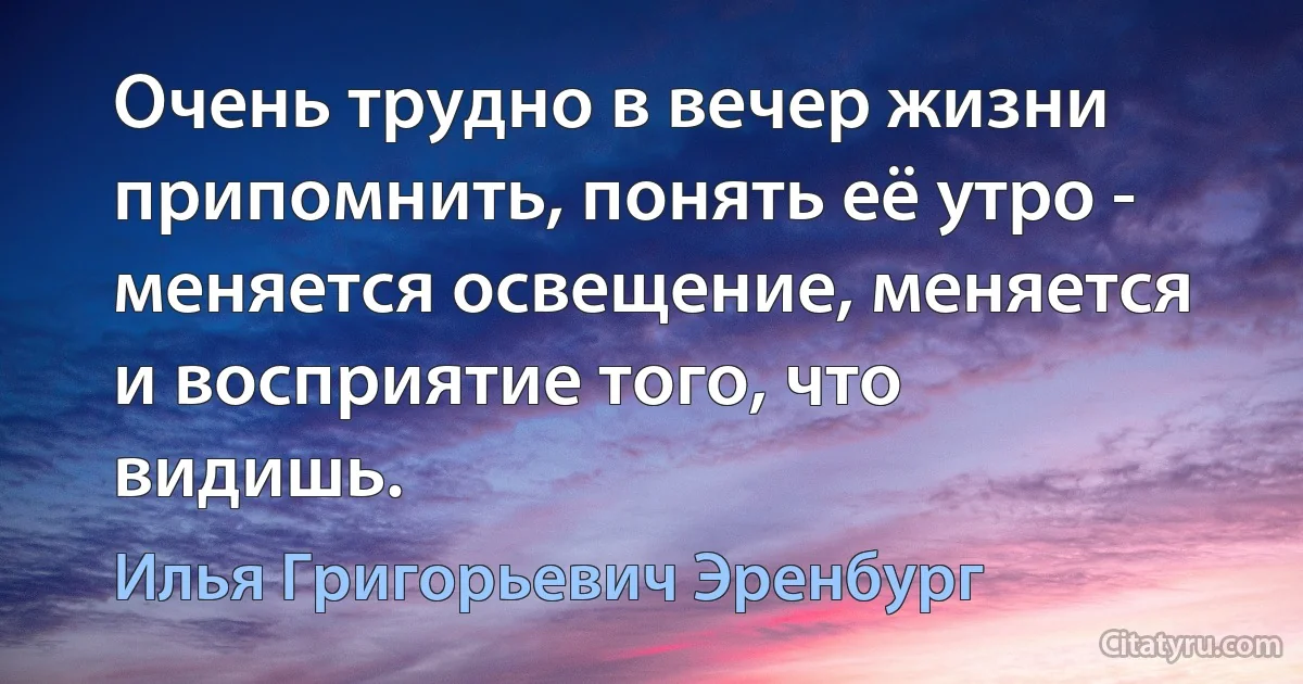 Очень трудно в вечер жизни припомнить, понять её утро - меняется освещение, меняется и восприятие того, что видишь. (Илья Григорьевич Эренбург)