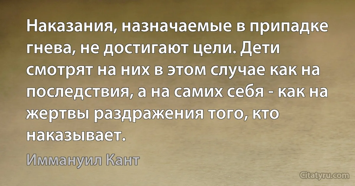 Наказания, назначаемые в припадке гнева, не достигают цели. Дети смотрят на них в этом случае как на последствия, а на самих себя - как на жертвы раздражения того, кто наказывает. (Иммануил Кант)