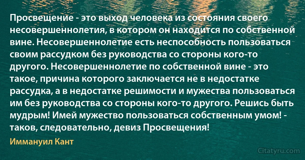 Просвещение - это выход человека из состояния своего несовершеннолетия, в котором он находится по собственной вине. Несовершеннолетие есть неспособность пользоваться своим рассудком без руководства со стороны кого-то другого. Несовершеннолетие по собственной вине - это такое, причина которого заключается не в недостатке рассудка, а в недостатке решимости и мужества пользоваться им без руководства со стороны кого-то другого. Решись быть мудрым! Имей мужество пользоваться собственным умом! - таков, следовательно, девиз Просвещения! (Иммануил Кант)