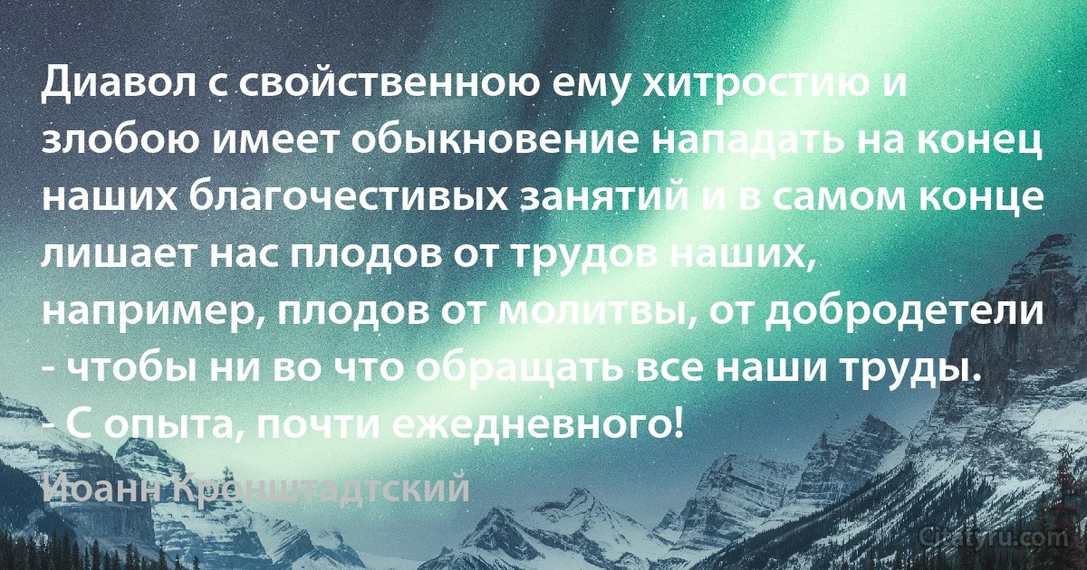 Диавол с свойственною ему хитростию и злобою имеет обыкновение нападать на конец наших благочестивых занятий и в самом конце лишает нас плодов от трудов наших, например, плодов от молитвы, от добродетели - чтобы ни во что обращать все наши труды. - С опыта, почти ежедневного! (Иоанн Кронштадтский)