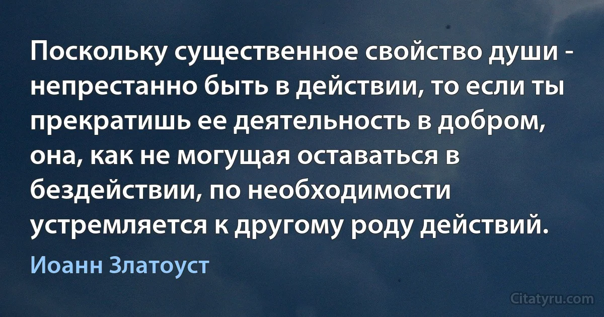 Поскольку существенное свойство души - непрестанно быть в действии, то если ты прекратишь ее деятельность в добром, она, как не могущая оставаться в бездействии, по необходимости устремляется к другому роду действий. (Иоанн Златоуст)