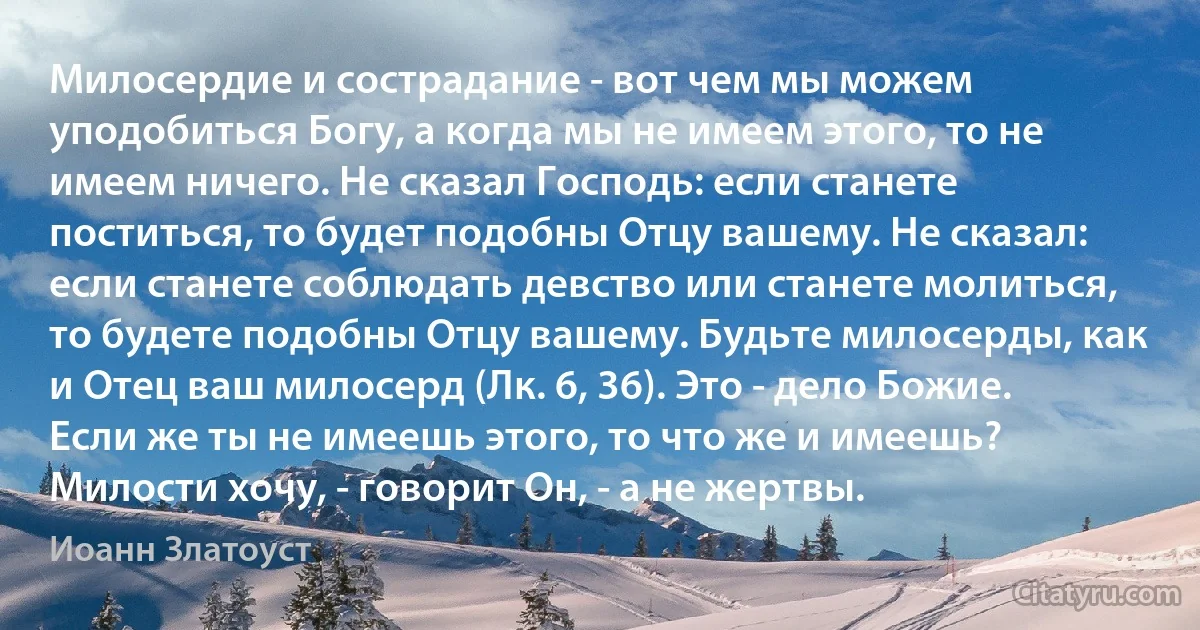 Милосердие и сострадание - вот чем мы можем уподобиться Богу, а когда мы не имеем этого, то не имеем ничего. Не сказал Господь: если станете поститься, то будет подобны Отцу вашему. Не сказал: если станете соблюдать девство или станете молиться, то будете подобны Отцу вашему. Будьте милосерды, как и Отец ваш милосерд (Лк. 6, 36). Это - дело Божие. Если же ты не имеешь этого, то что же и имеешь? Милости хочу, - говорит Он, - а не жертвы. (Иоанн Златоуст)