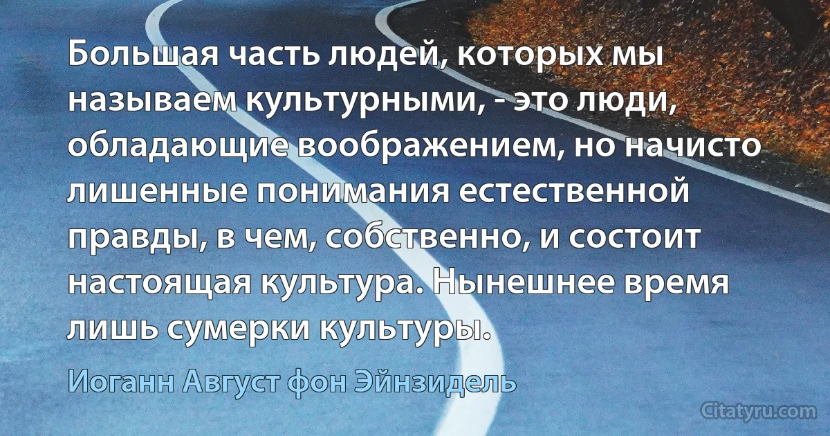 Большая часть людей, которых мы называем культурными, - это люди, обладающие воображением, но начисто лишенные понимания естественной правды, в чем, собственно, и состоит настоящая культура. Нынешнее время лишь сумерки культуры. (Иоганн Август фон Эйнзидель)