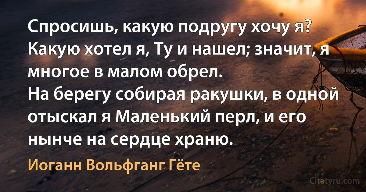 Спросишь, какую подругу хочу я? Какую хотел я, Ту и нашел; значит, я многое в малом обрел.
На берегу собирая ракушки, в одной отыскал я Маленький перл, и его нынче на сердце храню. (Иоганн Вольфганг Гёте)