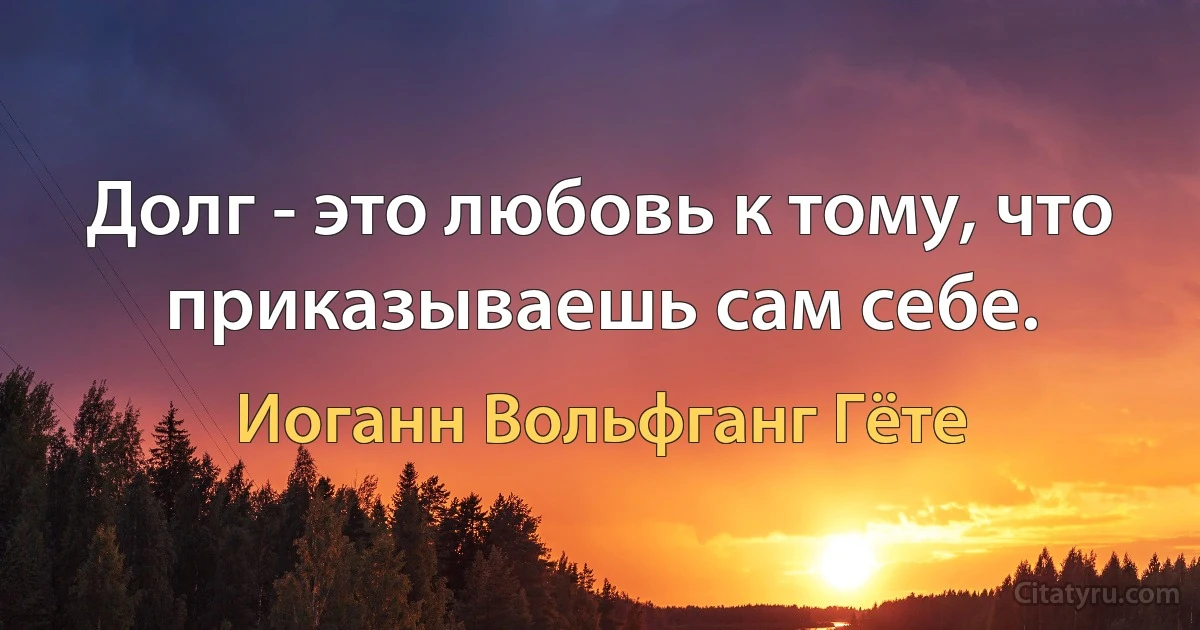 Долг - это любовь к тому, что приказываешь сам себе. (Иоганн Вольфганг Гёте)