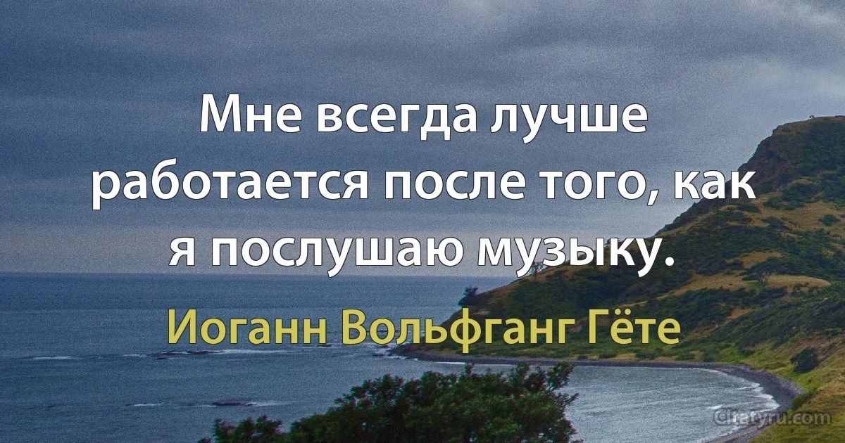 Мне всегда лучше работается после того, как я послушаю музыку. (Иоганн Вольфганг Гёте)