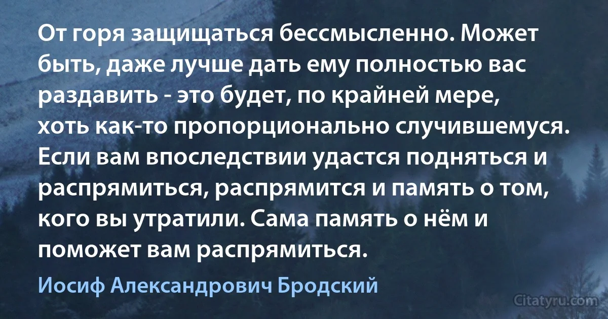 От горя защищаться бессмысленно. Может быть, даже лучше дать ему полностью вас раздавить - это будет, по крайней мере, хоть как-то пропорционально случившемуся. Если вам впоследствии удастся подняться и распрямиться, распрямится и память о том, кого вы утратили. Сама память о нём и поможет вам распрямиться. (Иосиф Александрович Бродский)