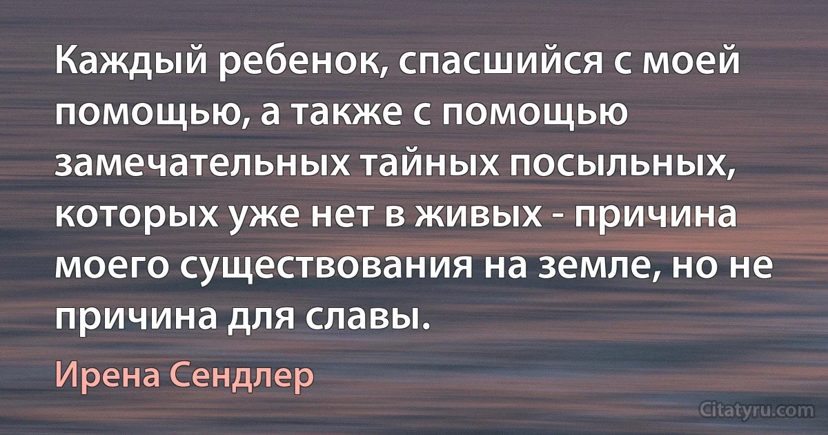 Каждый ребенок, спасшийся с моей помощью, а также с помощью замечательных тайных посыльных, которых уже нет в живых - причина моего существования на земле, но не причина для славы. (Ирена Сендлер)