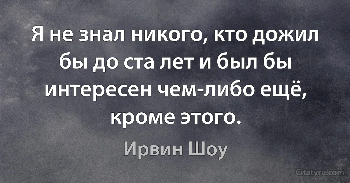 Я не знал никого, кто дожил бы до ста лет и был бы интересен чем-либо ещё, кроме этого. (Ирвин Шоу)