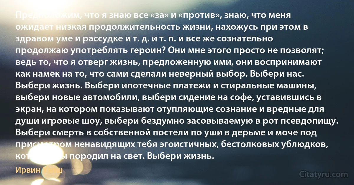 Предположим, что я знаю все «за» и «против», знаю, что меня ожидает низкая продолжительность жизни, нахожусь при этом в здравом уме и рассудке и т. д. и т. п. и все же сознательно продолжаю употреблять героин? Они мне этого просто не позволят; ведь то, что я отверг жизнь, предложенную ими, они воспринимают как намек на то, что сами сделали неверный выбор. Выбери нас. Выбери жизнь. Выбери ипотечные платежи и стиральные машины, выбери новые автомобили, выбери сидение на софе, уставившись в экран, на котором показывают отупляющие сознание и вредные для души игровые шоу, выбери бездумно засовываемую в рот псевдопищу. Выбери смерть в собственной постели по уши в дерьме и моче под присмотром ненавидящих тебя эгоистичных, бестолковых ублюдков, которых ты породил на свет. Выбери жизнь. (Ирвин Уэлш)