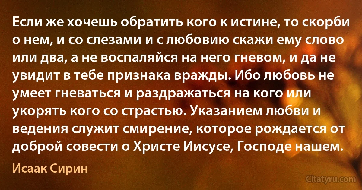 Если же хочешь обратить кого к истине, то скорби о нем, и со слезами и с любовию скажи ему слово или два, а не воспаляйся на него гневом, и да не увидит в тебе признака вражды. Ибо любовь не умеет гневаться и раздражаться на кого или укорять кого со страстью. Указанием любви и ведения служит смирение, которое рождается от доброй совести о Христе Иисусе, Господе нашем. (Исаак Сирин)